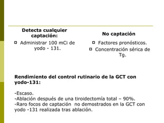 Detecta cualquier
       captación:                    No captación
   Administrar 100 mCi de         Factores pronósticos.
         yodo - 131.              Concentración sérica de
                                             Tg.



Rendimiento del control rutinario de la GCT con
yodo-131:

-Escaso.
-Ablación después de una tiroidectomía total – 90%.
-Raro focos de captación no demostrados en la GCT con
yodo -131 realizada tras ablación.
 