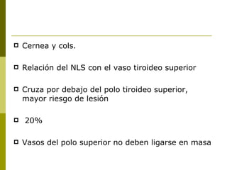    Cernea y cols.

   Relación del NLS con el vaso tiroideo superior

   Cruza por debajo del polo tiroideo superior,
    mayor riesgo de lesión

   20%

   Vasos del polo superior no deben ligarse en masa
 