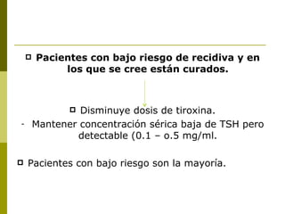    Pacientes con bajo riesgo de recidiva y en
             los que se cree están curados.



                Disminuye dosis de tiroxina.
-       Mantener concentración sérica baja de TSH pero
                detectable (0.1 – o.5 mg/ml.

   Pacientes con bajo riesgo son la mayoría.
 