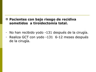    Pacientes con bajo riesgo de recidiva
    sometidos a tiroidectomía total.

-   No han recibido yodo -131 después de la cirugía.
-   Realiza GCT con yodo -131 6-12 meses después
    de la cirugía.
 