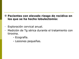    Pacientes con elevado riesgo de recidiva en
    los que se ha hecho lobulectomía:

-   Exploración cervical anual.
-   Medición de Tg sérica durante el tratamiento con
    tiroxina.
         - Ecografía.
         - Lesiones pequeñas.
 