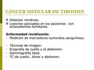 CÁNCER MEDULAR DE TIROIDES
   Detectar recidivas.
   Lesiones asociadas en los pacientes con
    antecedentes familiares.

Enfermedad recidivante:
- Medición de marcadores tumorales sanguíneos.


-   Técnicas de imagen:
-   Ecografía de cuello y el abdomen.
-   Gammagrafía ósea.
-   TC de cuello , tórax y abdomen.
 