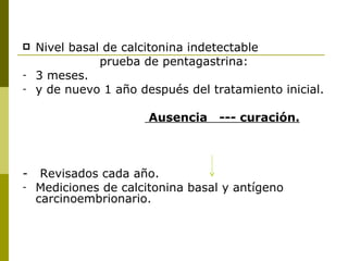    Nivel basal de calcitonina indetectable
               prueba de pentagastrina:
-   3 meses.
-   y de nuevo 1 año después del tratamiento inicial.

                       Ausencia    --- curación.



-    Revisados cada año.
-   Mediciones de calcitonina basal y antígeno
    carcinoembrionario.
 