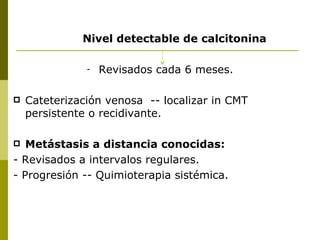 Nivel detectable de calcitonina

               -   Revisados cada 6 meses.

   Cateterización venosa -- localizar in CMT
    persistente o recidivante.

  Metástasis a distancia conocidas:
- Revisados a intervalos regulares.
- Progresión -- Quimioterapia sistémica.
 