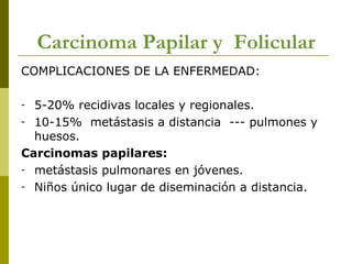 Carcinoma Papilar y Folicular
COMPLICACIONES DE LA ENFERMEDAD:

- 5-20% recidivas locales y regionales.
- 10-15% metástasis a distancia --- pulmones y
  huesos.
Carcinomas papilares:
- metástasis pulmonares en jóvenes.
- Niños único lugar de diseminación a distancia.
 