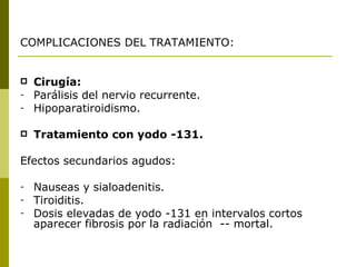 COMPLICACIONES DEL TRATAMIENTO:


   Cirugía:
-   Parálisis del nervio recurrente.
-   Hipoparatiroidismo.

   Tratamiento con yodo -131.

Efectos secundarios agudos:

-   Nauseas y sialoadenitis.
-   Tiroiditis.
-   Dosis elevadas de yodo -131 en intervalos cortos
    aparecer fibrosis por la radiación -- mortal.
 