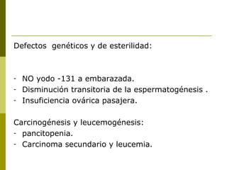 Defectos genéticos y de esterilidad:



-   NO yodo -131 a embarazada.
-   Disminución transitoria de la espermatogénesis .
-   Insuficiencia ovárica pasajera.

Carcinogénesis y leucemogénesis:
- pancitopenia.
- Carcinoma secundario y leucemia.
 