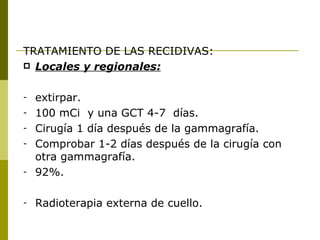 TRATAMIENTO DE LAS RECIDIVAS:
 Locales y regionales:


-   extirpar.
-   100 mCi y una GCT 4-7 días.
-   Cirugía 1 día después de la gammagrafía.
-   Comprobar 1-2 días después de la cirugía con
    otra gammagrafía.
-   92%.

-   Radioterapia externa de cuello.
 