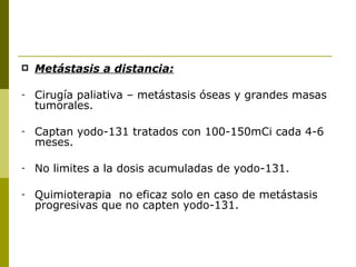    Metástasis a distancia:

-   Cirugía paliativa – metástasis óseas y grandes masas
    tumorales.

-   Captan yodo-131 tratados con 100-150mCi cada 4-6
    meses.

-   No limites a la dosis acumuladas de yodo-131.

-   Quimioterapia no eficaz solo en caso de metástasis
    progresivas que no capten yodo-131.
 