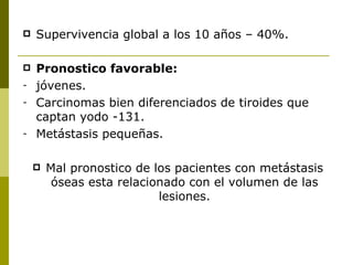    Supervivencia global a los 10 años – 40%.

   Pronostico favorable:
-   jóvenes.
-   Carcinomas bien diferenciados de tiroides que
    captan yodo -131.
-   Metástasis pequeñas.

       Mal pronostico de los pacientes con metástasis
         óseas esta relacionado con el volumen de las
                           lesiones.
 
