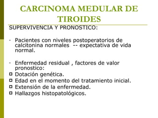 CARCINOMA MEDULAR DE
           TIROIDES
SUPERVIVENCIA Y PRONOSTICO:

-   Pacientes con niveles postoperatorios de
    calcitonina normales -- expectativa de vida
    normal.

-   Enfermedad residual , factores de valor
    pronostico:
   Dotación genética.
   Edad en el momento del tratamiento inicial.
   Extensión de la enfermedad.
   Hallazgos histopatológicos.
 