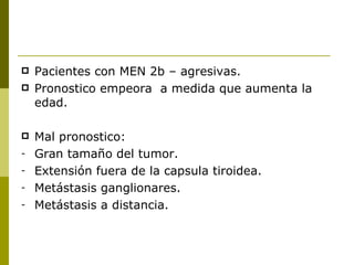    Pacientes con MEN 2b – agresivas.
   Pronostico empeora a medida que aumenta la
    edad.

   Mal pronostico:
-   Gran tamaño del tumor.
-   Extensión fuera de la capsula tiroidea.
-   Metástasis ganglionares.
-   Metástasis a distancia.
 