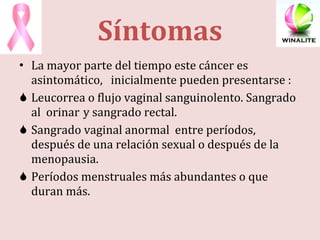 Síntomas La mayor parte del tiempo este cáncer es asintomático,  inicialmente pueden presentarse :  Leucorrea o flujo vaginal sanguinolento. Sangrado al  orinar  y sangrado rectal. Sangrado vaginal anormal  entre períodos, después de una relación sexual o después de la menopausia. Períodos menstruales más abundantes o que duran más. 