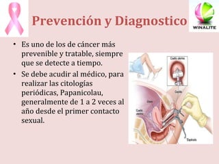 Prevención y Diagnostico Es uno de los de cáncer más prevenible y tratable, siempre que se detecte a tiempo. Se debe acudir al médico, para realizar las citologías periódicas, Papanicolau, generalmente de 1 a 2 veces al año desde el primer contacto sexual. 