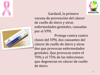   Gardasil, la primera vacuna de prevención del cáncer de cuello de útero y otras enfermedades genitales, causadas por el VPH. Protege contra cuatro clases del VPH, dos causantes del cáncer de cuello de útero y otras dos que provocan enfermedades genitales. Que provocan entre el 70% y el 75% de las infecciones que degeneran en cáncer de cuello de útero. 