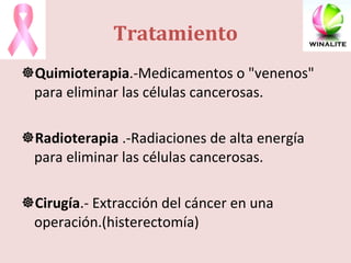Tratamiento Quimioterapia .-Medicamentos o "venenos" para eliminar las células cancerosas.  Radioterapia  .-Radiaciones de alta energía para eliminar las células cancerosas.  Cirugía .- Extracción del cáncer en una operación.(histerectomía) 