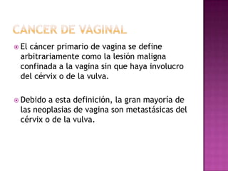  El
   cáncer primario de vagina se define
 arbitrariamente como la lesión maligna
 confinada a la vagina sin que haya involucro
 del cérvix o de la vulva.

 Debido a esta definición, la gran mayoría de
 las neoplasias de vagina son metastásicas del
 cérvix o de la vulva.
 