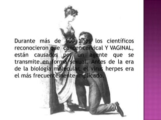 Durante más de 100 años los científicos
reconocieron que cancer cervical Y VAGINAL,
están causados por un agente que se
transmite en forma sexual. Antes de la era
de la biología molecular, el virus herpes era
el más frecuentemente implicado.
 