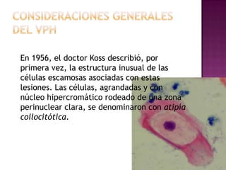 En 1956, el doctor Koss describió, por
primera vez, la estructura inusual de las
células escamosas asociadas con estas
lesiones. Las células, agrandadas y con
núcleo hipercromático rodeado de una zona
perinuclear clara, se denominaron con atipía
coilocitótica.
 