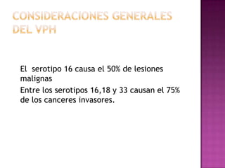 El serotipo 16 causa el 50% de lesiones
malignas
Entre los serotipos 16,18 y 33 causan el 75%
de los canceres invasores.
 