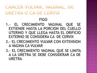 FIGO
1.- EL CRECIMIENTO VAGINAL QUE SE
  EXTIENDE HASTA LA PORCION DEL CUELLO
  UTERINO Y QUE LLEGA HASTA EL ORIFICIO
  EXTERNO SE CONSIDERA CA DE CERVIX
2.- EL CRECIMIENTO VULVAR CON EXTENSION
  A VAGINA CA VULVAR
3.- EL CRECIMIENTO VAGINAL QUE SE LIMITA
  A LA URETRA SE DEBE CONSIDERAR CA DE
  URETRA
 