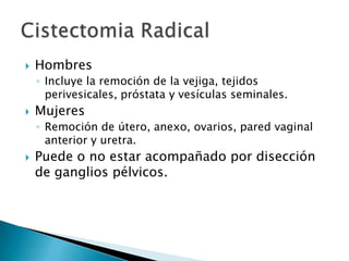    Hombres
    ◦ Incluye la remoción de la vejiga, tejidos
      perivesicales, próstata y vesículas seminales.
   Mujeres
    ◦ Remoción de útero, anexo, ovarios, pared vaginal
      anterior y uretra.
   Puede o no estar acompañado por disección
    de ganglios pélvicos.
 