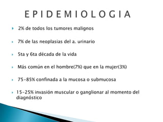    2% de todos los tumores malignos

   7% de las neoplasias del a. urinario

   5ta y 6ta década de la vida

   Más común en el hombre(7%) que en la mujer(3%)

   75-85% confinada a la mucosa o submucosa

   15-25% invasión muscular o ganglionar al momento del
    diagnóstico
 