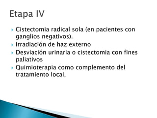    Cistectomia radical sola (en pacientes con
    ganglios negativos).
   Irradiación de haz externo
   Desviación urinaria o cistectomia con fines
    paliativos
   Quimioterapia como complemento del
    tratamiento local.
 