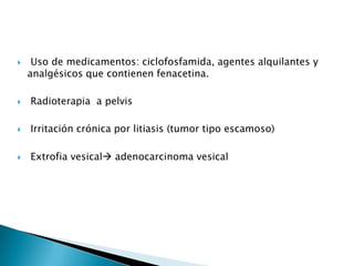     Uso de medicamentos: ciclofosfamida, agentes alquilantes y
    analgésicos que contienen fenacetina.

   Radioterapia a pelvis

   Irritación crónica por litiasis (tumor tipo escamoso)

   Extrofia vesical adenocarcinoma vesical
 