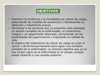 • Disminuir la incidencia y la mortalidad por cáncer de vejiga,
potenciando las medidas de prevención y favoreciendo su
detección y tratamiento precoz.
• Garantizar a las personas que ya presenten esta patología
un estudio completo de la enfermedad, un tratamiento
integral y un seguimiento adecuado, aumentando así las
posibilidades de supervivencia y mejorando su calidad de
vida.
• El objetivo del tratamiento de cáncer de vejiga es curar el
cáncer o de forma permanente para lograr una remisión
completa de la enfermedad. La remisión significa que ya no
hay ningún signo de la enfermedad en el cuerpo, aunque
puede repetirse o una recaída posterior.
OBJETIVOS
 