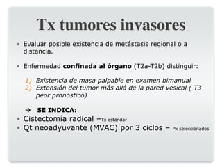 Tx tumores invasores
● Evaluar posible existencia de metástasis regional o a
distancia.
● Enfermedad confinada al órgano (T2a-T2b) distinguir:
1) Existencia de masa palpable en examen bimanual
2) Extensión del tumor más allá de la pared vesical ( T3
peor pronóstico)
! SE INDICA:
● Cistectomía radical –Tx estándar
● Qt neoadyuvante (MVAC) por 3 ciclos – Px seleccionados
 