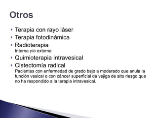 ! Terapia con rayo láser
! Terapia fotodinámica
! Radioterapia 
Interna y/o externa
! Quimioterapia intravesical
! Cistectomía radical 
Pacientes con enfermedad de grado bajo a moderado que anula la
función vesical o con cáncer superficial de vejiga de alto riesgo que
no ha respondido a la terapia intravesical.
 
