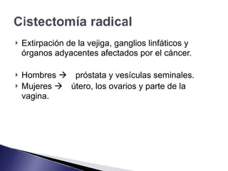 ! Extirpación de la vejiga, ganglios linfáticos y
órganos adyacentes afectados por el cáncer.
! Hombres ! próstata y vesículas seminales.
! Mujeres ! útero, los ovarios y parte de la
vagina.
 