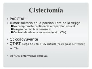 Cistectomía
● PARCIAL:
● Tumor solitario en la porción libre de la vejiga
◾No compromete continencia o capacidad vesical
◾Margen de rec 2cm necesario.
◾Contraindicada en carcinoma in situ (Tis)
● Qt coadyuvante
● QT-RT luego de una RTUV radical (hasta grasa perivesical)
! T2a
● 30-40% enfermedad residual.
 