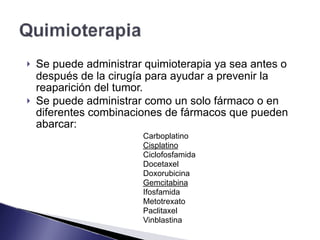! Se puede administrar quimioterapia ya sea antes o
después de la cirugía para ayudar a prevenir la
reaparición del tumor.
! Se puede administrar como un solo fármaco o en
diferentes combinaciones de fármacos que pueden
abarcar:
Carboplatino
Cisplatino
Ciclofosfamida
Docetaxel
Doxorubicina
Gemcitabina
Ifosfamida
Metotrexato
Paclitaxel
Vinblastina
 