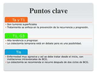 Puntos clave
● Ta y T1
• Son tumores superficiales
• Tratamiento se enfoca en la prevención de la recurrencia y progresión.
● T1, G3
• Alta tendencia a progresar.
• La cistectomía temprana está en debate pero es una posibilidad.
● Tis
• Enfermedad muy agresiva y así se debe tratar desde el inicio, con
instilaciones intravesicales de BCG.
• La cistectomía se recomienda si recurre después de dos ciclos de BCG.
 