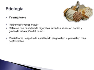 ! Tabaquismo
! Incidencia 4 veces mayor
! Relación con cantidad de cigarrillos fumados, duración habito y
grado de inhalación del humo.
! Persistencia después de establecido diagnostico = pronostico mas
desfavorable
 