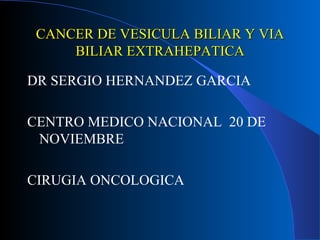CANCER DE VESICULA BILIAR Y VIA
     BILIAR EXTRAHEPATICA

DR SERGIO HERNANDEZ GARCIA

CENTRO MEDICO NACIONAL 20 DE
 NOVIEMBRE

CIRUGIA ONCOLOGICA
 