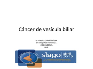 Cáncer de vesícula biliar
Dr. Roque Conejeros López.
Oncólogo Radioterapeuta.
ICOS-ONCOSUR.
HHA.
 