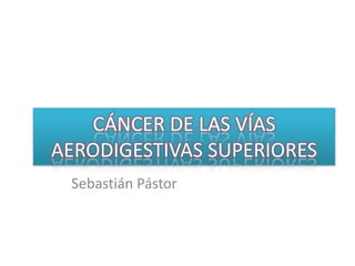 CÁNCER DE LAS VÍAS AERODIGESTIVAS SUPERIORES Sebastián Pástor 