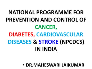 NATIONAL PROGRAMME FOR
PREVENTION AND CONTROL OF
CANCER,
DIABETES, CARDIOVASCULAR
DISEASES & STROKE (NPCDCS)
IN INDIA
• DR.MAHESWARI JAIKUMAR
 