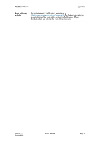 NZCR Data Dictionary                                                                Appendices



Code tables on         For code tables on the Ministry’s web site go to
website                http://www.moh.govt.nz/moh.nsf/pagesns/47. For further information or
                       a printed copy of the code table, contact the Publications Officer.
                       Contact details are listed at the front of this dictionary.




Version: 2.0                            Ministry of Health                             Page vi
October 2008
 