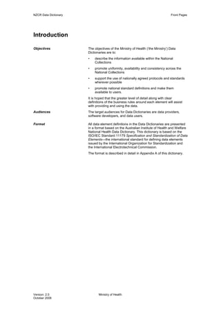 NZCR Data Dictionary                                                             Front Pages




Introduction

Objectives             The objectives of the Ministry of Health (‘the Ministry’) Data
                       Dictionaries are to:
                       •   describe the information available within the National
                           Collections
                       •   promote uniformity, availability and consistency across the
                           National Collections
                       •   support the use of nationally agreed protocols and standards
                           wherever possible
                       •   promote national standard definitions and make them
                           available to users.
                       It is hoped that the greater level of detail along with clear
                       definitions of the business rules around each element will assist
                       with providing and using the data.
Audiences              The target audiences for Data Dictionaries are data providers,
                       software developers, and data users.

Format                 All data element definitions in the Data Dictionaries are presented
                       in a format based on the Australian Institute of Health and Welfare
                       National Health Data Dictionary. This dictionary is based on the
                       ISO/IEC Standard 11179 Specification and Standardization of Data
                       Elements—the international standard for defining data elements
                       issued by the International Organization for Standardization and
                       the International Electrotechnical Commission.
                       The format is described in detail in Appendix A of this dictionary.




Version: 2.0                  Ministry of Health
October 2008
 