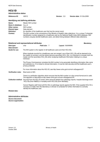 NZCR Data Dictionary                                                                                              Cancer Event table


HCU ID
Administrative status
Reference ID:          A0012                                               Version: 2.0        Version date: 01-Oct-2008

Identifying and defining attributes
Name:                  Master NHI number
Name in database:      hcu_id
Other names:           NHI number
Element type:          Data element
Definition:            An identifier of the healthcare user that has the cancer event.
Context:               The NHI number is the cornerstone of the Ministry of Health's data collections. It is a unique 7-character
                       identification number assigned to a healthcare user by the National Health Index (NHI) database. NHI
                       numbers uniquely identify healthcare users, and allow linking between different data collections.



Relational and representational attributes                                                                          Mandatory
Data type:             char                     Field size: 7                  Layout: AAANNNN
Data domain:
Guide for use:         The NHI system is the register of all healthcare users and their HCU IDs.

                       When duplicate records for a healthcare user are merged, one of their HCU_IDs will be deemed to be
                       the master (or primary), and the others become secondary HCU_IDs. It is important to consider both the
                       master and the secondary HCU_IDs when analysing healthcare information relating to a unique
                       individual.

                       The Privacy Commissioner considers the NHI number to be personally identifying information (like name
                       and address) so, if it is linked to clinical information, it must be held securely and the healthcare user’s
                       privacy protected.

                       For more information about the HCU ID, see http://www.nzhis.govt.nz/moh.nsf/pagesns/37
Verification rules:    Must exist on NHI.

                   There is a verification algorithm which ensures that the NHI number is in the correct format and is valid.
                   The algorithm is described at http://www.nzhis.govt.nz/moh.nsf/pagesns/276
Collection method: Sourced from the HCU ID and/or other personal details from pathology reports, hospital discharge event
                    HCU IDs (from NMDS) or mortality event HCU IDs (from Mortality).

                       Cancer Registry staff check all HCU IDs on pathology reports against the NHI. If the supplied HCU ID is
                       incorrect or invalid, then the laboratory or clinician is contacted for further information to correctly
                       identify the healthcare user.
Related data:


Administrative attributes
Source document:
Source organisation:




Version: 2.0                                              Ministry of Health                                               Page 47
October 2008
 