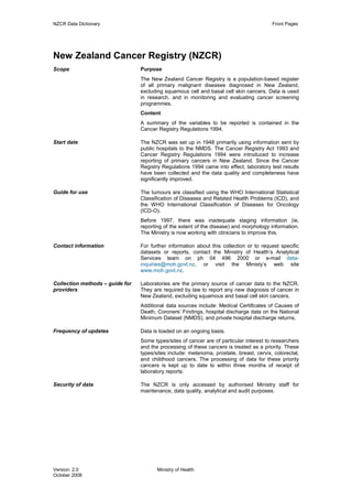 NZCR Data Dictionary                                                                     Front Pages




New Zealand Cancer Registry (NZCR)
Scope                            Purpose
                                 The New Zealand Cancer Registry is a population-based register
                                 of all primary malignant diseases diagnosed in New Zealand,
                                 excluding squamous cell and basal cell skin cancers. Data is used
                                 in research, and in monitoring and evaluating cancer screening
                                 programmes.
                                 Content
                                 A summary of the variables to be reported is contained in the
                                 Cancer Registry Regulations 1994.

Start date                       The NZCR was set up in 1948 primarily using information sent by
                                 public hospitals to the NMDS. The Cancer Registry Act 1993 and
                                 Cancer Registry Regulations 1994 were introduced to increase
                                 reporting of primary cancers in New Zealand. Since the Cancer
                                 Registry Regulations 1994 came into effect, laboratory test results
                                 have been collected and the data quality and completeness have
                                 significantly improved.

Guide for use                    The tumours are classified using the WHO International Statistical
                                 Classification of Diseases and Related Health Problems (ICD), and
                                 the WHO International Classification of Diseases for Oncology
                                 (ICD-O).
                                 Before 1997, there was inadequate staging information (ie,
                                 reporting of the extent of the disease) and morphology information.
                                 The Ministry is now working with clinicians to improve this.

Contact information              For further information about this collection or to request specific
                                 datasets or reports, contact the Ministry of Health’s Analytical
                                 Services team on ph 04 496 2000 or e-mail data-
                                 inquiries@moh.govt.nz, or visit the Ministy’s web site
                                 www.moh.govt.nz.

Collection methods – guide for   Laboratories are the primary source of cancer data to the NZCR.
providers                        They are required by law to report any new diagnosis of cancer in
                                 New Zealand, excluding squamous and basal cell skin cancers.
                                 Additional data sources include: Medical Certificates of Causes of
                                 Death, Coroners’ Findings, hospital discharge data on the National
                                 Minimum Dataset (NMDS), and private hospital discharge returns.

Frequency of updates             Data is loaded on an ongoing basis.
                                 Some types/sites of cancer are of particular interest to researchers
                                 and the processing of these cancers is treated as a priority. These
                                 types/sites include: melanoma, prostate, breast, cervix, colorectal,
                                 and childhood cancers. The processing of data for these priority
                                 cancers is kept up to date to within three months of receipt of
                                 laboratory reports.

Security of data                 The NZCR is only accessed by authorised Ministry staff for
                                 maintenance, data quality, analytical and audit purposes.




Version: 2.0                            Ministry of Health
October 2008
 