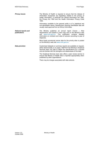 NZCR Data Dictionary                                                              Front Pages




Privacy issues         The Ministry of Health is required to ensure that the release of
                       information recognises any legislation related to the privacy of
                       health information, in particular the Official Information Act 1982,
                       the Privacy Act 1993 and the Health Information Privacy Code
                       1994.
                       Information available to the general public is of a statistical and
                       non-identifiable nature. Researchers requiring identifiable data will
                       usually need approval from an Ethics Committee.

National reports and   The Ministry publishes an annual report Cancer – New
publications           Registrations and Deaths in hard copy and on the Ministry’s web
                       site www.moh.govt.nz. This publication contains detailed
                       information on numbers and rates of cancers according to year of
                       diagnosis.
                       More timely provisional cancer data for the priority sites is posted
                       on the Ministry’s web site www.moh.govt.nz.

Data provision         Customised datasets or summary reports are available on request,
                       either electronically or on paper. Staff from the Ministry’s Analytical
                       Services team can help to define the specifications for a request
                       and are familiar with the strengths and weaknesses of the data.
                       The Analytical Services team also offers a peer review service to
                       ensure that Minstry of Heatlh data is reported appropriately when
                       published by other organisations.
                       There may be charges associated with data extracts.




Version: 2.0                  Ministry of Health
October 2008
 