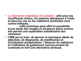 La résonance magnétique et nucléaire  : utile pour les insuffisants rénaux, les patients allergiques à l’iode, et dans les cas ou les radiations ionisantes sont contre-indiqués.  cette technique peut offrir la possibilité d’une étude des images en plusieurs plans comme elle permet une exploration satisfaisante des vaisseaux.  l’IRM est en train  de devenir la technique idéale de détection, de diagnostic, de stadification et d’évaluation préopératoire. l’absence de radiations et l’utilisation de gadolinium comme produit de contraste en font une alternative sérieuse. 