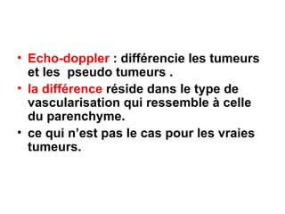 Echo-doppler  : différencie les tumeurs et les  pseudo tumeurs . la différence  réside dans le type de vascularisation qui ressemble à celle du parenchyme. ce qui n’est pas le cas pour les vraies tumeurs. 