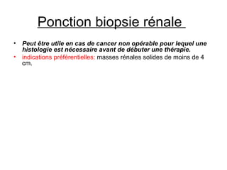 Ponction biopsie rénale    Peut être utile en cas de cancer non opérable pour lequel une histologie est nécessaire avant de débuter une thérapie. indications préférentielles:  masses rénales solides de moins de 4 cm. 