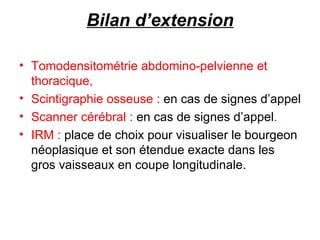 Bilan d’extension Tomodensitométrie abdomino-pelvienne et thoracique,  Scintigraphie osseuse :  en cas de signes d’appel Scanner cérébral :  en cas de signes d’appel .  IRM :  place de choix pour visualiser le bourgeon néoplasique et son étendue exacte dans les gros vaisseaux en coupe longitudinale. 